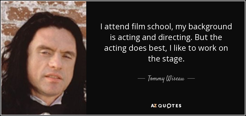 I attend film school, my background is acting and directing. But the acting does best, I like to work on the stage. - Tommy Wiseau