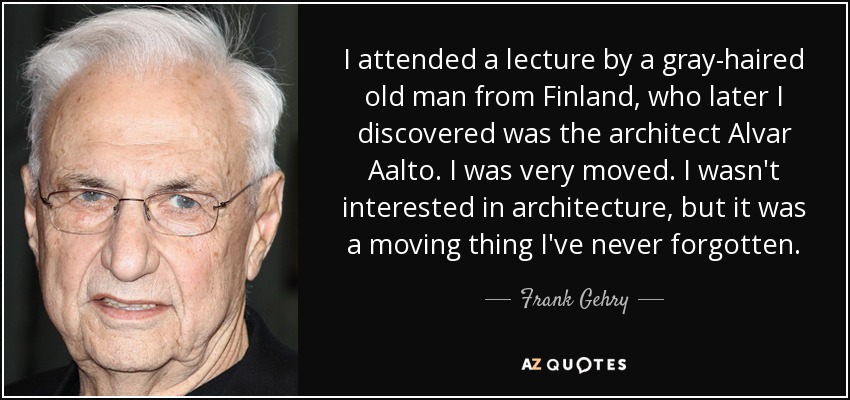 I attended a lecture by a gray-haired old man from Finland, who later I discovered was the architect Alvar Aalto. I was very moved. I wasn't interested in architecture, but it was a moving thing I've never forgotten. - Frank Gehry