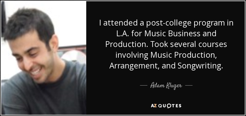 I attended a post-college program in L.A. for Music Business and Production. Took several courses involving Music Production, Arrangement, and Songwriting. - Adam Kluger