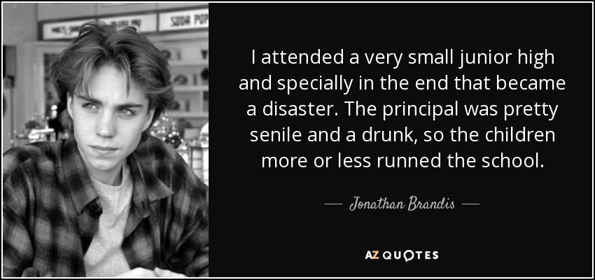 I attended a very small junior high and specially in the end that became a disaster. The principal was pretty senile and a drunk, so the children more or less runned the school. - Jonathan Brandis