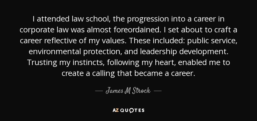 I attended law school, the progression into a career in corporate law was almost foreordained. I set about to craft a career reflective of my values. These included: public service, environmental protection, and leadership development. Trusting my instincts, following my heart, enabled me to create a calling that became a career. - James M Strock