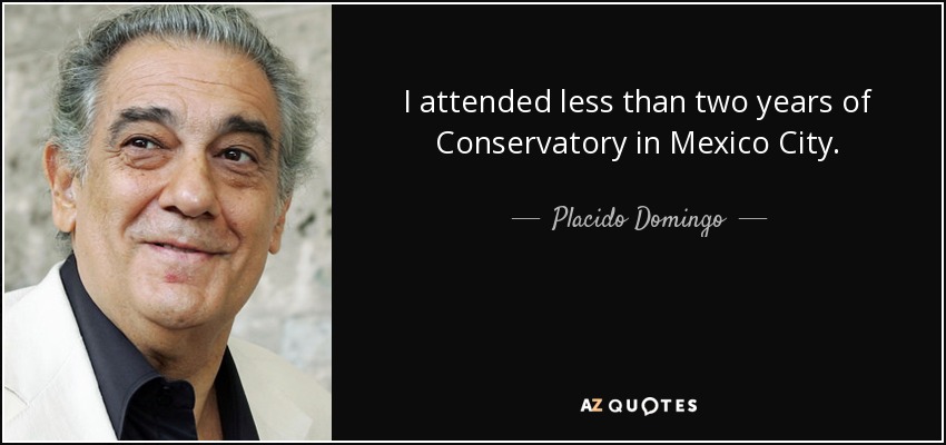 I attended less than two years of Conservatory in Mexico City. - Placido Domingo