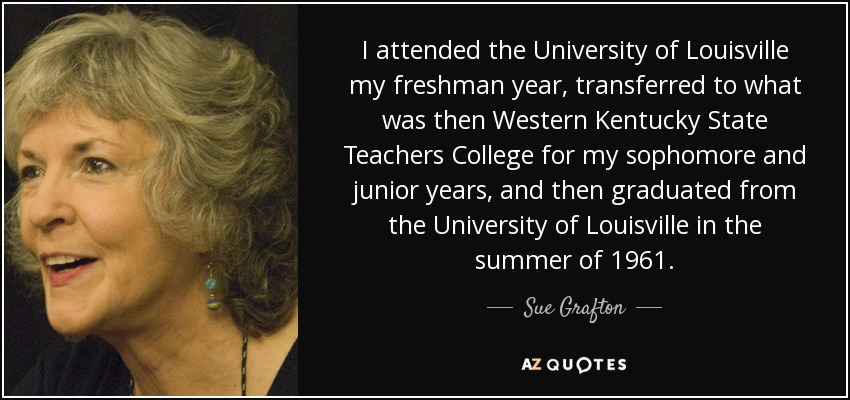 I attended the University of Louisville my freshman year, transferred to what was then Western Kentucky State Teachers College for my sophomore and junior years, and then graduated from the University of Louisville in the summer of 1961. - Sue Grafton