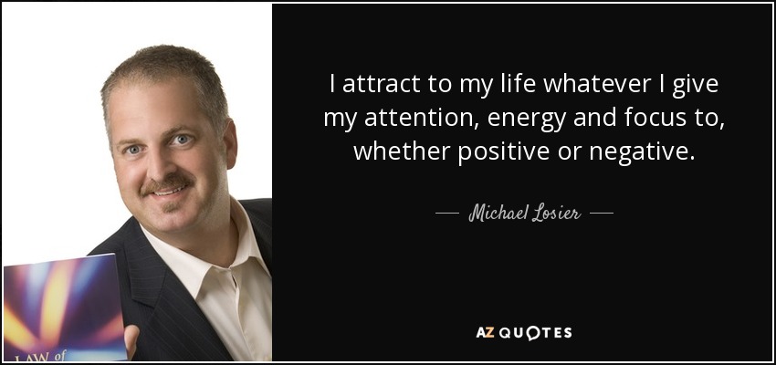 I attract to my life whatever I give my attention, energy and focus to, whether positive or negative. - Michael Losier