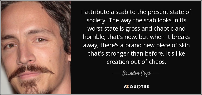 I attribute a scab to the present state of society. The way the scab looks in its worst state is gross and chaotic and horrible, that's now, but when it breaks away, there's a brand new piece of skin that's stronger than before. It's like creation out of chaos. - Brandon Boyd