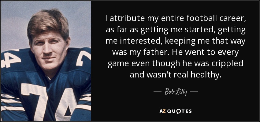 I attribute my entire football career, as far as getting me started, getting me interested, keeping me that way was my father. He went to every game even though he was crippled and wasn't real healthy. - Bob Lilly