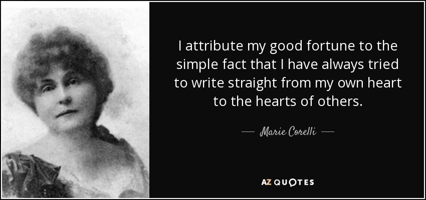 I attribute my good fortune to the simple fact that I have always tried to write straight from my own heart to the hearts of others. - Marie Corelli