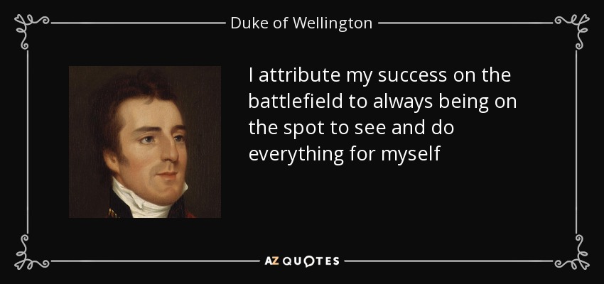I attribute my success on the battlefield to always being on the spot to see and do everything for myself - Duke of Wellington