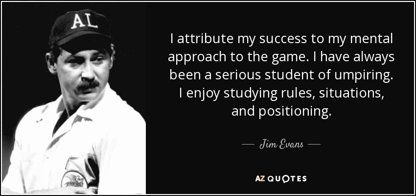 I attribute my success to my mental approach to the game. I have always been a serious student of umpiring. I enjoy studying rules, situations, and positioning. - Jim Evans