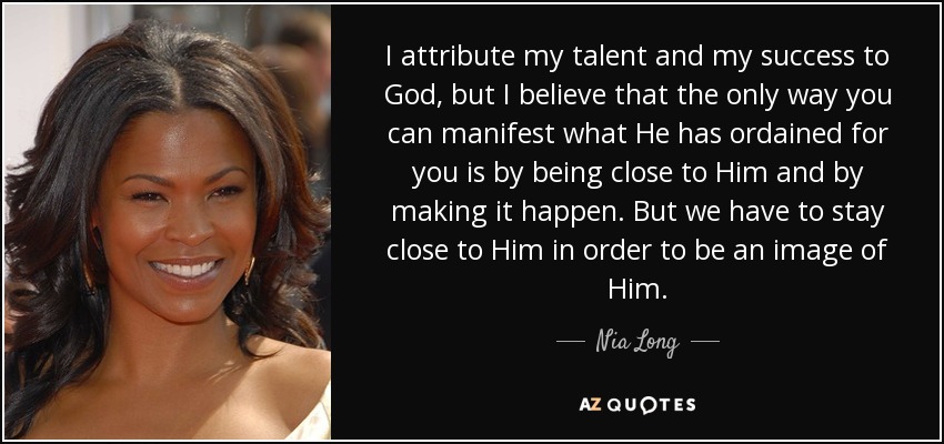 I attribute my talent and my success to God, but I believe that the only way you can manifest what He has ordained for you is by being close to Him and by making it happen. But we have to stay close to Him in order to be an image of Him. - Nia Long