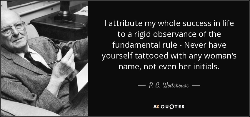 I attribute my whole success in life to a rigid observance of the fundamental rule - Never have yourself tattooed with any woman's name, not even her initials. - P. G. Wodehouse