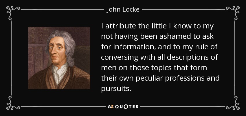 I attribute the little I know to my not having been ashamed to ask for information, and to my rule of conversing with all descriptions of men on those topics that form their own peculiar professions and pursuits. - John Locke