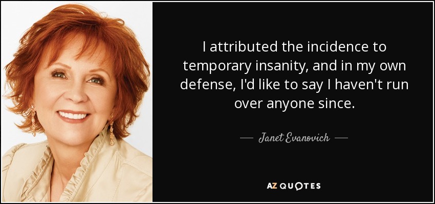 I attributed the incidence to temporary insanity, and in my own defense, I'd like to say I haven't run over anyone since. - Janet Evanovich