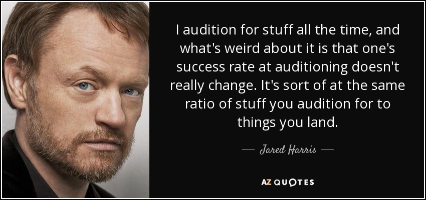 I audition for stuff all the time, and what's weird about it is that one's success rate at auditioning doesn't really change. It's sort of at the same ratio of stuff you audition for to things you land. - Jared Harris
