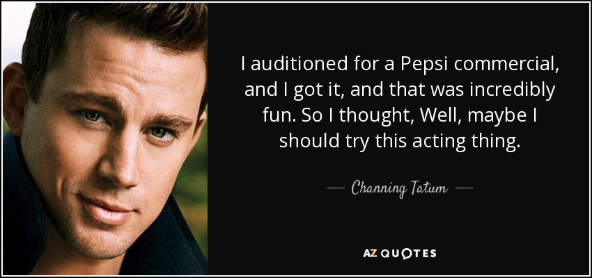 I auditioned for a Pepsi commercial, and I got it, and that was incredibly fun. So I thought, Well, maybe I should try this acting thing. - Channing Tatum