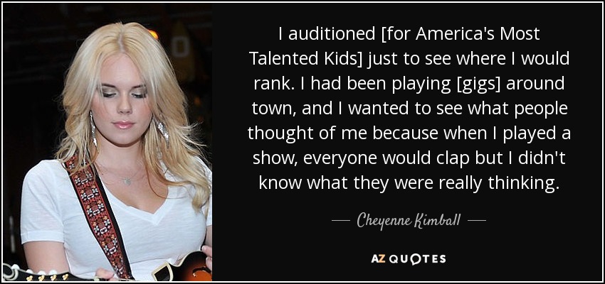 I auditioned [for America's Most Talented Kids] just to see where I would rank. I had been playing [gigs] around town, and I wanted to see what people thought of me because when I played a show, everyone would clap but I didn't know what they were really thinking. - Cheyenne Kimball