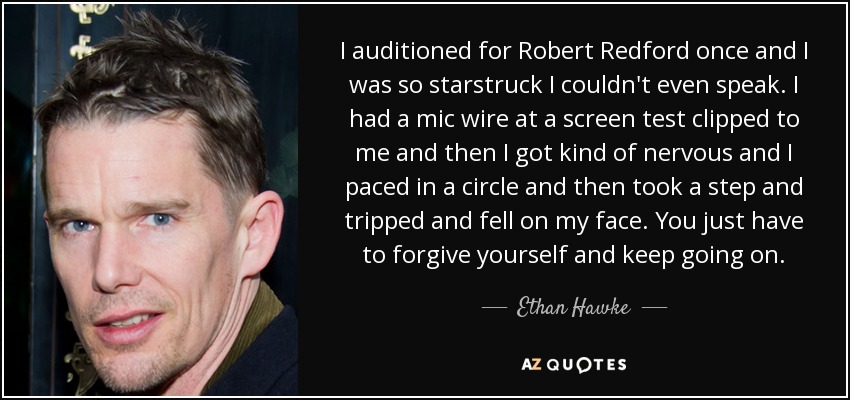 I auditioned for Robert Redford once and I was so starstruck I couldn't even speak. I had a mic wire at a screen test clipped to me and then I got kind of nervous and I paced in a circle and then took a step and tripped and fell on my face. You just have to forgive yourself and keep going on. - Ethan Hawke