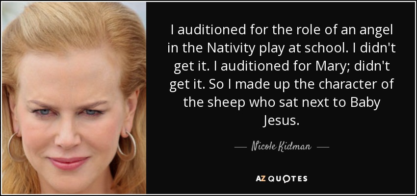 I auditioned for the role of an angel in the Nativity play at school. I didn't get it. I auditioned for Mary; didn't get it. So I made up the character of the sheep who sat next to Baby Jesus. - Nicole Kidman