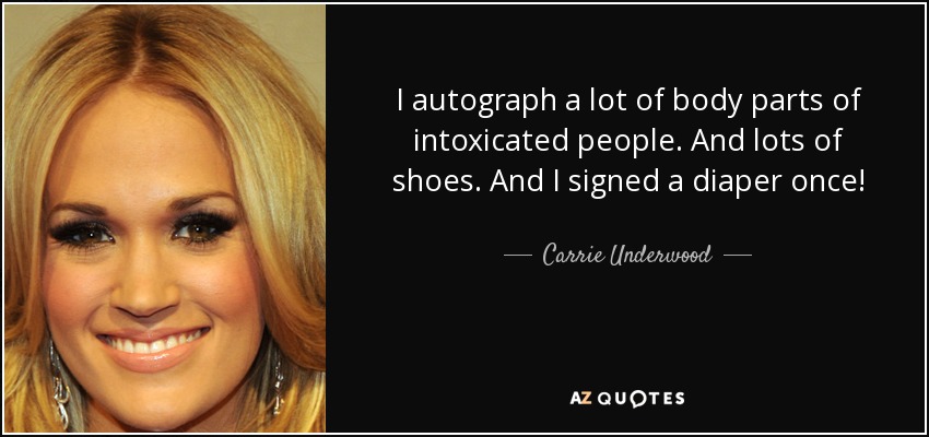 I autograph a lot of body parts of intoxicated people. And lots of shoes. And I signed a diaper once! - Carrie Underwood