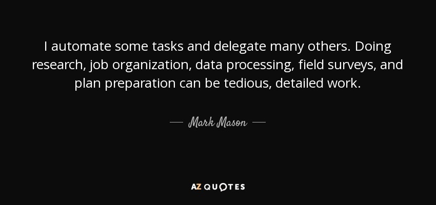 I automate some tasks and delegate many others. Doing research, job organization, data processing, field surveys, and plan preparation can be tedious, detailed work. - Mark Mason