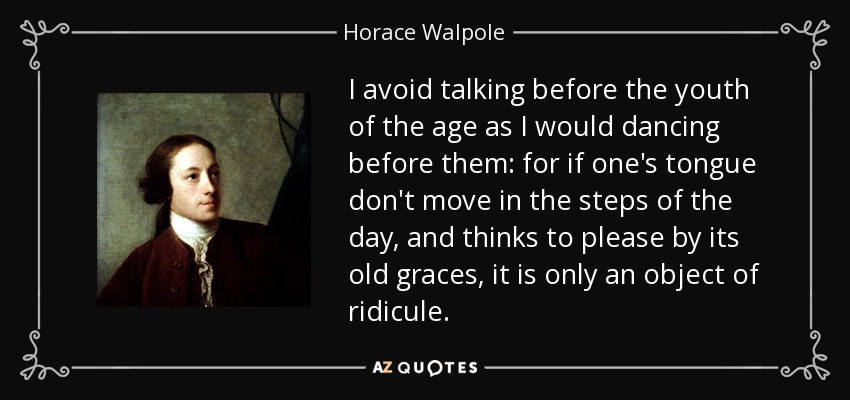 I avoid talking before the youth of the age as I would dancing before them: for if one's tongue don't move in the steps of the day, and thinks to please by its old graces, it is only an object of ridicule. - Horace Walpole