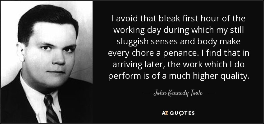 I avoid that bleak first hour of the working day during which my still sluggish senses and body make every chore a penance. I find that in arriving later, the work which I do perform is of a much higher quality. - John Kennedy Toole