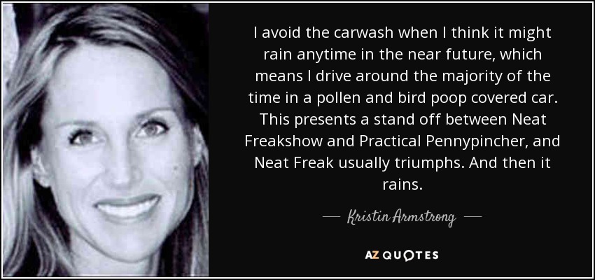 I avoid the carwash when I think it might rain anytime in the near future, which means I drive around the majority of the time in a pollen and bird poop covered car. This presents a stand off between Neat Freakshow and Practical Pennypincher, and Neat Freak usually triumphs. And then it rains. - Kristin Armstrong