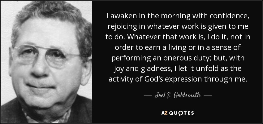 I awaken in the morning with confidence, rejoicing in whatever work is given to me to do. Whatever that work is, I do it, not in order to earn a living or in a sense of performing an onerous duty; but, with joy and gladness, I let it unfold as the activity of God's expression through me. - Joel S. Goldsmith