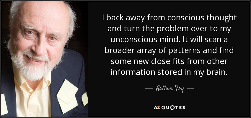 I back away from conscious thought and turn the problem over to my unconscious mind. It will scan a broader array of patterns and find some new close fits from other information stored in my brain. - Arthur Fry