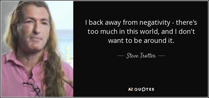 I back away from negativity - there's too much in this world, and I don't want to be around it. - Steve Trotter