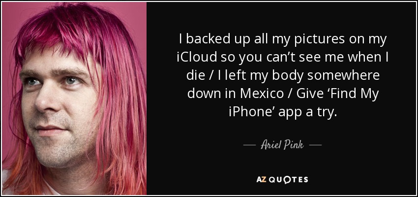 I backed up all my pictures on my iCloud so you can’t see me when I die / I left my body somewhere down in Mexico / Give ‘Find My iPhone’ app a try. - Ariel Pink