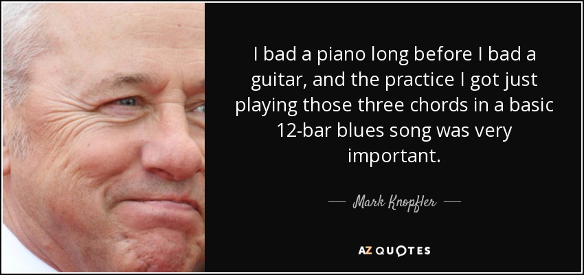 I bad a piano long before I bad a guitar, and the practice I got just playing those three chords in a basic 12-bar blues song was very important. - Mark Knopfler