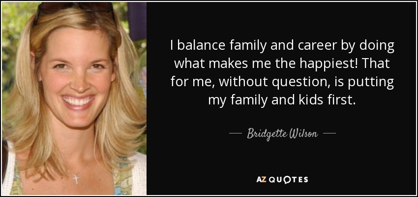 I balance family and career by doing what makes me the happiest! That for me, without question, is putting my family and kids first. - Bridgette Wilson