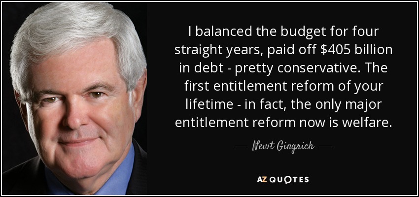 I balanced the budget for four straight years, paid off $405 billion in debt - pretty conservative. The first entitlement reform of your lifetime - in fact, the only major entitlement reform now is welfare. - Newt Gingrich