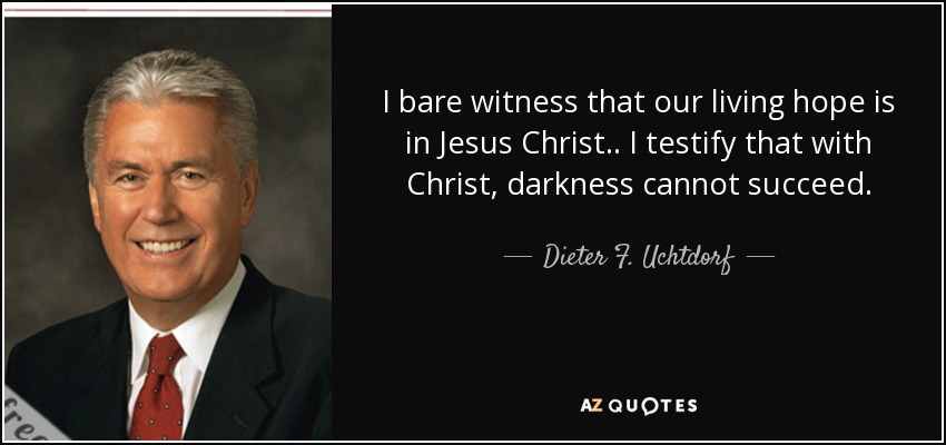 I bare witness that our living hope is in Jesus Christ.. I testify that with Christ, darkness cannot succeed. - Dieter F. Uchtdorf