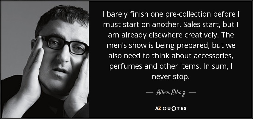 I barely finish one pre-collection before I must start on another. Sales start, but I am already elsewhere creatively. The men's show is being prepared, but we also need to think about accessories, perfumes and other items. In sum, I never stop. - Alber Elbaz
