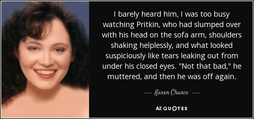 I barely heard him, I was too busy watching Pritkin, who had slumped over with his head on the sofa arm, shoulders shaking helplessly, and what looked suspiciously like tears leaking out from under his closed eyes. 