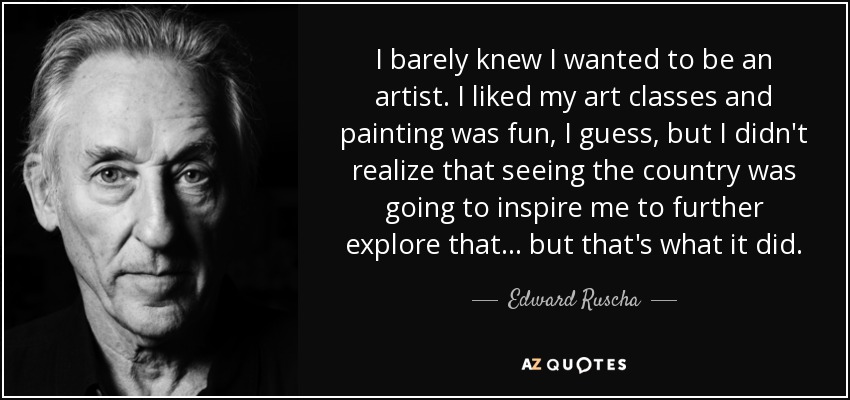 I barely knew I wanted to be an artist. I liked my art classes and painting was fun, I guess, but I didn't realize that seeing the country was going to inspire me to further explore that... but that's what it did. - Edward Ruscha