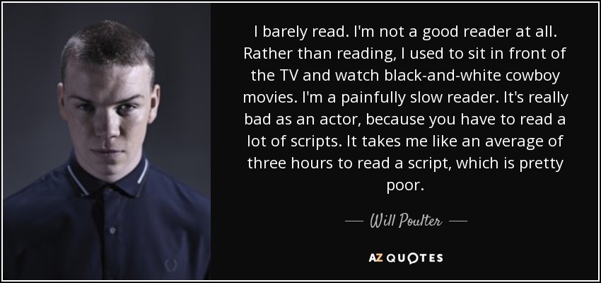 I barely read. I'm not a good reader at all. Rather than reading, I used to sit in front of the TV and watch black-and-white cowboy movies. I'm a painfully slow reader. It's really bad as an actor, because you have to read a lot of scripts. It takes me like an average of three hours to read a script, which is pretty poor. - Will Poulter