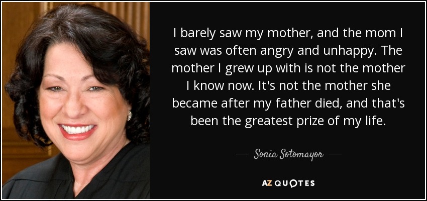 I barely saw my mother, and the mom I saw was often angry and unhappy. The mother I grew up with is not the mother I know now. It's not the mother she became after my father died, and that's been the greatest prize of my life. - Sonia Sotomayor