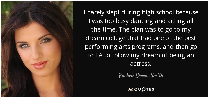 I barely slept during high school because I was too busy dancing and acting all the time. The plan was to go to my dream college that had one of the best performing arts programs, and then go to LA to follow my dream of being an actress. - Rachele Brooke Smith