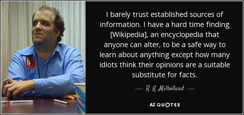 I barely trust established sources of information. I have a hard time finding [Wikipedia], an encyclopedia that anyone can alter, to be a safe way to learn about anything except how many idiots think their opinions are a suitable substitute for facts. - R. K. Milholland
