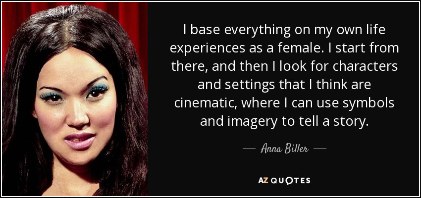 I base everything on my own life experiences as a female. I start from there, and then I look for characters and settings that I think are cinematic, where I can use symbols and imagery to tell a story. - Anna Biller