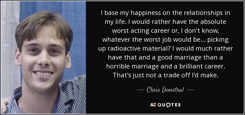 I base my happiness on the relationships in my life. I would rather have the absolute worst acting career or, I don't know, whatever the worst job would be... picking up radioactive material? I would much rather have that and a good marriage than a horrible marriage and a brilliant career. That's just not a trade off I'd make. - Chris Demetral