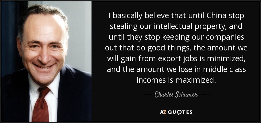 I basically believe that until China stop stealing our intellectual property, and until they stop keeping our companies out that do good things, the amount we will gain from export jobs is minimized, and the amount we lose in middle class incomes is maximized. - Charles Schumer