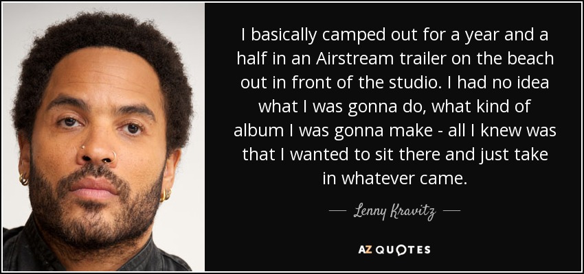I basically camped out for a year and a half in an Airstream trailer on the beach out in front of the studio. I had no idea what I was gonna do, what kind of album I was gonna make - all I knew was that I wanted to sit there and just take in whatever came. - Lenny Kravitz