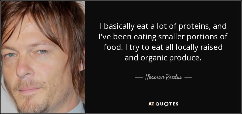 I basically eat a lot of proteins, and I've been eating smaller portions of food. I try to eat all locally raised and organic produce. - Norman Reedus