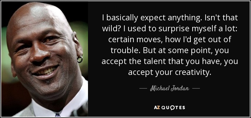 I basically expect anything. Isn't that wild? I used to surprise myself a lot: certain moves, how I'd get out of trouble. But at some point, you accept the talent that you have, you accept your creativity. - Michael Jordan