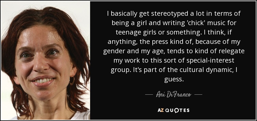 I basically get stereotyped a lot in terms of being a girl and writing 'chick' music for teenage girls or something. I think, if anything, the press kind of, because of my gender and my age, tends to kind of relegate my work to this sort of special-interest group. It's part of the cultural dynamic, I guess. - Ani DiFranco