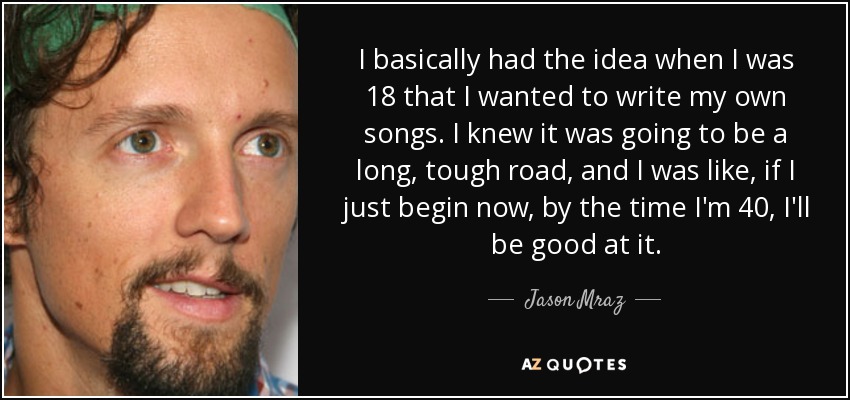 I basically had the idea when I was 18 that I wanted to write my own songs. I knew it was going to be a long, tough road, and I was like, if I just begin now, by the time I'm 40, I'll be good at it. - Jason Mraz